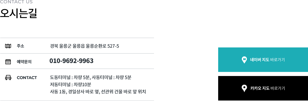 
					[CONTACT US]
					오시는길

					주소 : 경북 울릉군 울릉읍 울릉순환로 527-5
					예약문의 : 010-9692-9963
					CONTACT : 도동터미널 : 차량 5분, 사동터미널 : 차량 5분
										저동터미널 : 차량10분
										사동 1동, 경일상사 바로 옆, 선관위 건물 바로 앞 위치
				